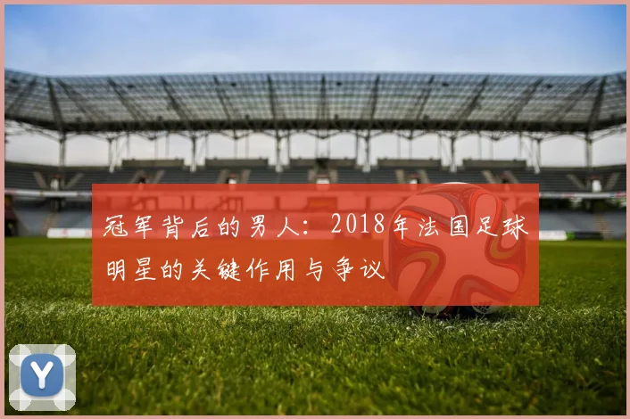 冠军背后的男人：2018年法国足球明星的关键作用与争议