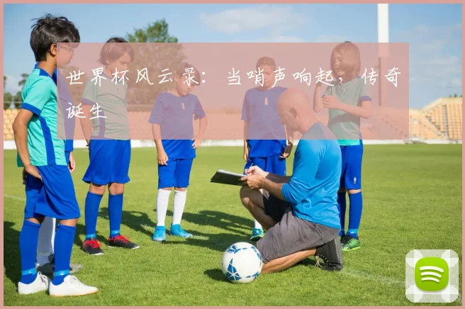 世界杯风云录：当哨声响起，传奇诞生