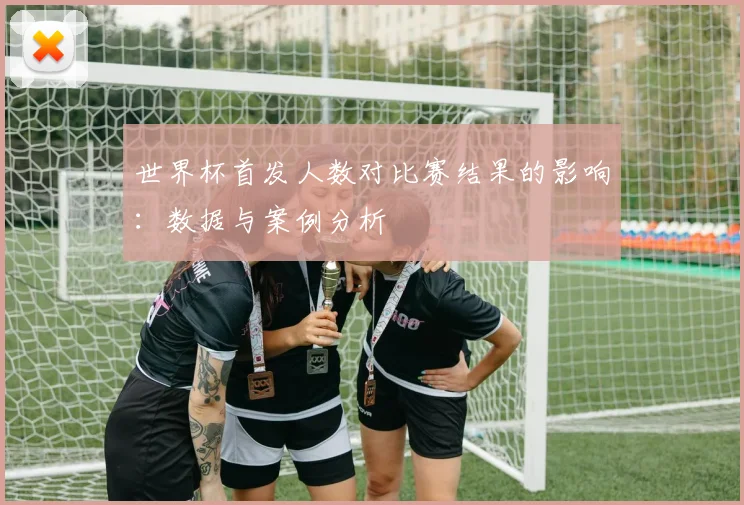 世界杯首发人数对比赛结果的影响：数据与案例分析