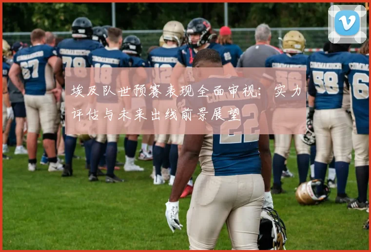 埃及队世预赛表现全面审视：实力评估与未来出线前景展望